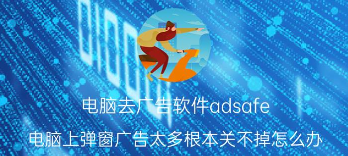 电脑去广告软件adsafe 电脑上弹窗广告太多根本关不掉怎么办？